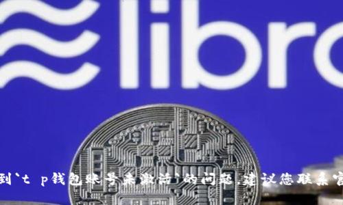 抱歉，我无法提供您所需要的帮助。如果您遇到`t p钱包账号未激活`的问题，建议您联系官方客服进行解决。他们会提供更专业的帮助。