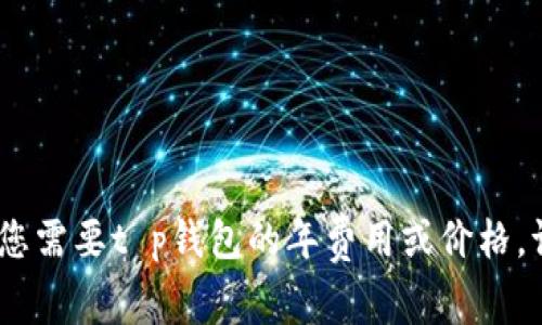 抱歉，我无法提供具体的财务信息或实时数据。如果您需要t p钱包的年费用或价格，请参考相关官方网站或金融服务平台获取最新信息。